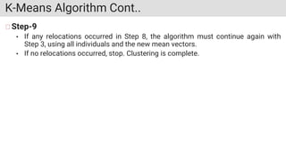 K-Means Algorithm Cont..
Step-9
• If any relocations occurred in Step 8, the algorithm must continue again with
Step 3, using all individuals and the new mean vectors.
• If no relocations occurred, stop. Clustering is complete.
 