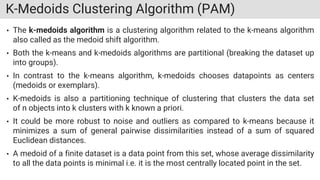 K-Medoids Clustering Algorithm (PAM)
• The k-medoids algorithm is a clustering algorithm related to the k-means algorithm
also called as the medoid shift algorithm.
• Both the k-means and k-medoids algorithms are partitional (breaking the dataset up
into groups).
• In contrast to the k-means algorithm, k-medoids chooses datapoints as centers
(medoids or exemplars).
• K-medoids is also a partitioning technique of clustering that clusters the data set
of n objects into k clusters with k known a priori.
• It could be more robust to noise and outliers as compared to k-means because it
minimizes a sum of general pairwise dissimilarities instead of a sum of squared
Euclidean distances.
• A medoid of a finite dataset is a data point from this set, whose average dissimilarity
to all the data points is minimal i.e. it is the most centrally located point in the set.
 