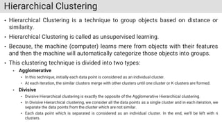 Hierarchical Clustering
• Hierarchical Clustering is a technique to group objects based on distance or
similarity.
• Hierarchical Clustering is called as unsupervised learning.
• Because, the machine (computer) learns mere from objects with their features
and then the machine will automatically categorize those objects into groups.
• This clustering technique is divided into two types:
• Agglomerative
• In this technique, initially each data point is considered as an individual cluster.
• At each iteration, the similar clusters merge with other clusters until one cluster or K clusters are formed.
• Divisive
• Divisive Hierarchical clustering is exactly the opposite of the Agglomerative Hierarchical clustering.
• In Divisive Hierarchical clustering, we consider all the data points as a single cluster and in each iteration, we
separate the data points from the cluster which are not similar.
• Each data point which is separated is considered as an individual cluster. In the end, we’ll be left with n
clusters.
 