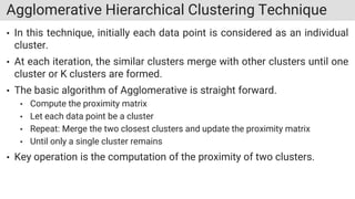 Agglomerative Hierarchical Clustering Technique
• In this technique, initially each data point is considered as an individual
cluster.
• At each iteration, the similar clusters merge with other clusters until one
cluster or K clusters are formed.
• The basic algorithm of Agglomerative is straight forward.
• Compute the proximity matrix
• Let each data point be a cluster
• Repeat: Merge the two closest clusters and update the proximity matrix
• Until only a single cluster remains
• Key operation is the computation of the proximity of two clusters.
 