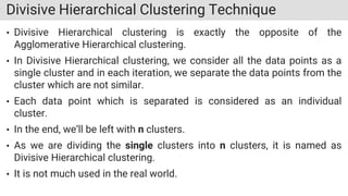 Divisive Hierarchical Clustering Technique
• Divisive Hierarchical clustering is exactly the opposite of the
Agglomerative Hierarchical clustering.
• In Divisive Hierarchical clustering, we consider all the data points as a
single cluster and in each iteration, we separate the data points from the
cluster which are not similar.
• Each data point which is separated is considered as an individual
cluster.
• In the end, we’ll be left with n clusters.
• As we are dividing the single clusters into n clusters, it is named as
Divisive Hierarchical clustering.
• It is not much used in the real world.
 