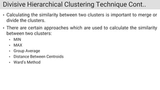 Divisive Hierarchical Clustering Technique Cont..
• Calculating the similarity between two clusters is important to merge or
divide the clusters.
• There are certain approaches which are used to calculate the similarity
between two clusters:
• MIN
• MAX
• Group Average
• Distance Between Centroids
• Ward’s Method
 