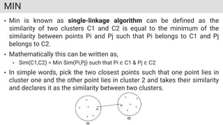 MIN
• Min is known as single-linkage algorithm can be defined as the
similarity of two clusters C1 and C2 is equal to the minimum of the
similarity between points Pi and Pj such that Pi belongs to C1 and Pj
belongs to C2.
• Mathematically this can be written as,
• Sim(C1,C2) = Min Sim(Pi,Pj) such that Pi ∈ C1 & Pj ∈ C2
• In simple words, pick the two closest points such that one point lies in
cluster one and the other point lies in cluster 2 and takes their similarity
and declares it as the similarity between two clusters.
 