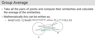 Group Average
• Take all the pairs of points and compute their similarities and calculate
the average of the similarities.
• Mathematically this can be written as,
• Sim(C1,C2) = ∑ Sim(Pi, Pj)/|C1|*|C2|, where, Pi ∈ C1 & Pj ∈ C2
 