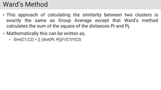 Ward’s Method
• This approach of calculating the similarity between two clusters is
exactly the same as Group Average except that Ward’s method
calculates the sum of the square of the distances Pi and Pj.
• Mathematically this can be written as,
• Sim(C1,C2) = ∑ (dist(Pi, Pj))²/|C1|*|C2|
 