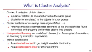55
What is Cluster Analysis?
■ Cluster: A collection of data objects
■ similar (or related) to one another within the same group
■ dissimilar (or unrelated) to the objects in other groups
■ Cluster analysis (or clustering, data segmentation, …)
■ Finding similarities between data according to the characteristics found
in the data and grouping similar data objects into clusters
■ Unsupervised learning: no predefined classes (i.e., learning by observations
vs. learning by examples: supervised)
■ Typical applications
■ As a stand-alone tool to get insight into data distribution
■ As a preprocessing step for other algorithms
 