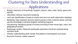 56
Clustering for Data Understanding and
Applications
■ Biology: taxonomy of living things: kingdom, phylum, class, order, family, genus and
species
■ Information retrieval: document clustering
■ Land use: Identification of areas of similar land use in an earth observation database
■ Marketing: Help marketers discover distinct groups in their customer bases, and then
use this knowledge to develop targeted marketing programs
■ City-planning: Identifying groups of houses according to their house type, value, and
geographical location
■ Earthquake studies: Observed earthquake epicenters should be clustered along
continent faults
■ Climate: understanding earth climate, find patterns of atmospheric and ocean
■ Economic Science: market research
 