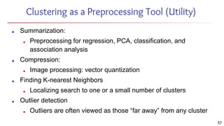 57
Clustering as a Preprocessing Tool (Utility)
■ Summarization:
■ Preprocessing for regression, PCA, classification, and
association analysis
■ Compression:
■ Image processing: vector quantization
■ Finding K-nearest Neighbors
■ Localizing search to one or a small number of clusters
■ Outlier detection
■ Outliers are often viewed as those “far away” from any cluster
 