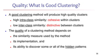 Quality: What Is Good Clustering?
■ A good clustering method will produce high quality clusters
■ high intra-class similarity: cohesive within clusters
■ low inter-class similarity: distinctive between clusters
■ The quality of a clustering method depends on
■ the similarity measure used by the method
■ its implementation, and
■ Its ability to discover some or all of the hidden patterns
58
 