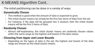 K-MEANS Algorithm Cont..
The initial partitioning can be done in a variety of ways.
Dynamically Chosen
• This method is good when the amount of data is expected to grow.
• The initial cluster means can simply be the first few items of data from the set.
• For instance, if the data will be grouped into 3 clusters, then the initial cluster
means will be the first 3 items of data.
Randomly Chosen
• Almost self-explanatory, the initial cluster means are randomly chosen values
within the same range as the highest and lowest of the data values.
Choosing from Upper and Lower Bounds
• Depending on the types of data in the set, the highest and lowest of the data
range are chosen as the initial cluster means.
 