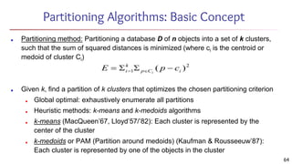 Partitioning Algorithms: Basic Concept
■ Partitioning method: Partitioning a database D of n objects into a set of k clusters,
such that the sum of squared distances is minimized (where ci is the centroid or
medoid of cluster Ci)
■ Given k, find a partition of k clusters that optimizes the chosen partitioning criterion
■ Global optimal: exhaustively enumerate all partitions
■ Heuristic methods: k-means and k-medoids algorithms
■ k-means (MacQueen’67, Lloyd’57/’82): Each cluster is represented by the
center of the cluster
■ k-medoids or PAM (Partition around medoids) (Kaufman & Rousseeuw’87):
Each cluster is represented by one of the objects in the cluster
64
 