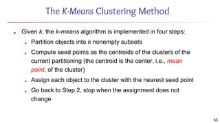 The K-Means Clustering Method
■ Given k, the k-means algorithm is implemented in four steps:
■ Partition objects into k nonempty subsets
■ Compute seed points as the centroids of the clusters of the
current partitioning (the centroid is the center, i.e., mean
point, of the cluster)
■ Assign each object to the cluster with the nearest seed point
■ Go back to Step 2, stop when the assignment does not
change
65
 