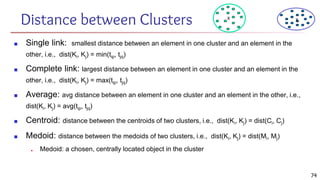 Distance between Clusters
■ Single link: smallest distance between an element in one cluster and an element in the
other, i.e., dist(Ki, Kj) = min(tip, tjq)
■ Complete link: largest distance between an element in one cluster and an element in the
other, i.e., dist(Ki, Kj) = max(tip, tjq)
■ Average: avg distance between an element in one cluster and an element in the other, i.e.,
dist(Ki, Kj) = avg(tip, tjq)
■ Centroid: distance between the centroids of two clusters, i.e., dist(Ki, Kj) = dist(Ci, Cj)
■ Medoid: distance between the medoids of two clusters, i.e., dist(Ki, Kj) = dist(Mi, Mj)
■ Medoid: a chosen, centrally located object in the cluster
X X
74
 