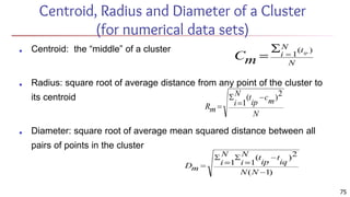 Centroid, Radius and Diameter of a Cluster
(for numerical data sets)
■ Centroid: the “middle” of a cluster
■ Radius: square root of average distance from any point of the cluster to
its centroid
■ Diameter: square root of average mean squared distance between all
pairs of points in the cluster
75
 