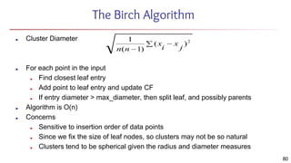 The Birch Algorithm
■ Cluster Diameter
■ For each point in the input
■ Find closest leaf entry
■ Add point to leaf entry and update CF
■ If entry diameter > max_diameter, then split leaf, and possibly parents
■ Algorithm is O(n)
■ Concerns
■ Sensitive to insertion order of data points
■ Since we fix the size of leaf nodes, so clusters may not be so natural
■ Clusters tend to be spherical given the radius and diameter measures
80
 