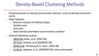 Density-Based Clustering Methods
■ Clustering based on density (local cluster criterion), such as density-connected
points
■ Major features:
■ Discover clusters of arbitrary shape
■ Handle noise
■ One scan
■ Need density parameters as termination condition
■ Several interesting studies:
■ DBSCAN: Ester, et al. (KDD’96)
■ OPTICS: Ankerst, et al (SIGMOD’99).
■ DENCLUE: Hinneburg & D. Keim (KDD’98)
■ CLIQUE: Agrawal, et al. (SIGMOD’98) (more grid-based)
81
 