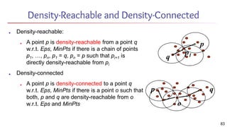 Density-Reachable and Density-Connected
■ Density-reachable:
■ A point p is density-reachable from a point q
w.r.t. Eps, MinPts if there is a chain of points
p1, …, pn, p1 = q, pn = p such that pi+1 is
directly density-reachable from pi
■ Density-connected
■ A point p is density-connected to a point q
w.r.t. Eps, MinPts if there is a point o such that
both, p and q are density-reachable from o
w.r.t. Eps and MinPts
p
q
p1
p q
o
83
 