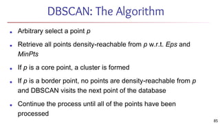 DBSCAN: The Algorithm
■ Arbitrary select a point p
■ Retrieve all points density-reachable from p w.r.t. Eps and
MinPts
■ If p is a core point, a cluster is formed
■ If p is a border point, no points are density-reachable from p
and DBSCAN visits the next point of the database
■ Continue the process until all of the points have been
processed
85
 
