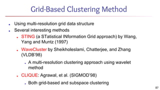 Grid-Based Clustering Method
■ Using multi-resolution grid data structure
■ Several interesting methods
■ STING (a STatistical INformation Grid approach) by Wang,
Yang and Muntz (1997)
■ WaveCluster by Sheikholeslami, Chatterjee, and Zhang
(VLDB’98)
■ A multi-resolution clustering approach using wavelet
method
■ CLIQUE: Agrawal, et al. (SIGMOD’98)
■ Both grid-based and subspace clustering
87
 