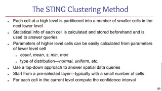 The STING Clustering Method
■ Each cell at a high level is partitioned into a number of smaller cells in the
next lower level
■ Statistical info of each cell is calculated and stored beforehand and is
used to answer queries
■ Parameters of higher level cells can be easily calculated from parameters
of lower level cell
■ count, mean, s, min, max
■ type of distribution—normal, uniform, etc.
■ Use a top-down approach to answer spatial data queries
■ Start from a pre-selected layer—typically with a small number of cells
■ For each cell in the current level compute the confidence interval
89
 