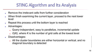 STING Algorithm and Its Analysis
■ Remove the irrelevant cells from further consideration
■ When finish examining the current layer, proceed to the next lower
level
■ Repeat this process until the bottom layer is reached
■ Advantages:
■ Query-independent, easy to parallelize, incremental update
■ O(K), where K is the number of grid cells at the lowest level
■ Disadvantages:
■ All the cluster boundaries are either horizontal or vertical, and no
diagonal boundary is detected
90
 
