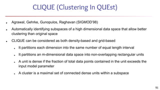 91
CLIQUE (Clustering In QUEst)
■ Agrawal, Gehrke, Gunopulos, Raghavan (SIGMOD’98)
■ Automatically identifying subspaces of a high dimensional data space that allow better
clustering than original space
■ CLIQUE can be considered as both density-based and grid-based
■ It partitions each dimension into the same number of equal length interval
■ It partitions an m-dimensional data space into non-overlapping rectangular units
■ A unit is dense if the fraction of total data points contained in the unit exceeds the
input model parameter
■ A cluster is a maximal set of connected dense units within a subspace
 