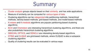 Summary
■ Cluster analysis groups objects based on their similarity and has wide applications
■ Measure of similarity can be computed for various types of data
■ Clustering algorithms can be categorized into partitioning methods, hierarchical
methods, density-based methods, grid-based methods, and model-based methods
■ K-means and K-medoids algorithms are popular partitioning-based clustering
algorithms
■ Birch and Chameleon are interesting hierarchical clustering algorithms, and there are
also probabilistic hierarchical clustering algorithms
■ DBSCAN, OPTICS, and DENCLU are interesting density-based algorithms
■ STING and CLIQUE are grid-based methods, where CLIQUE is also a subspace
clustering algorithm
■ Quality of clustering results can be evaluated in various ways
95
 