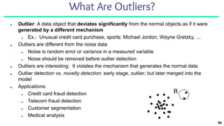 96
What Are Outliers?
■ Outlier: A data object that deviates significantly from the normal objects as if it were
generated by a different mechanism
■ Ex.: Unusual credit card purchase, sports: Michael Jordon, Wayne Gretzky, ...
■ Outliers are different from the noise data
■ Noise is random error or variance in a measured variable
■ Noise should be removed before outlier detection
■ Outliers are interesting: It violates the mechanism that generates the normal data
■ Outlier detection vs. novelty detection: early stage, outlier; but later merged into the
model
■ Applications:
■ Credit card fraud detection
■ Telecom fraud detection
■ Customer segmentation
■ Medical analysis
 