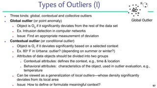 97
Types of Outliers (I)
■ Three kinds: global, contextual and collective outliers
■ Global outlier (or point anomaly)
■ Object is Og if it significantly deviates from the rest of the data set
■ Ex. Intrusion detection in computer networks
■ Issue: Find an appropriate measurement of deviation
■ Contextual outlier (or conditional outlier)
■ Object is Oc if it deviates significantly based on a selected context
■ Ex. 80o F in Urbana: outlier? (depending on summer or winter?)
■ Attributes of data objects should be divided into two groups
■ Contextual attributes: defines the context, e.g., time & location
■ Behavioral attributes: characteristics of the object, used in outlier evaluation, e.g.,
temperature
■ Can be viewed as a generalization of local outliers—whose density significantly
deviates from its local area
■ Issue: How to define or formulate meaningful context?
Global Outlier
 