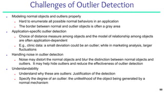 99
Challenges of Outlier Detection
■ Modeling normal objects and outliers properly
■ Hard to enumerate all possible normal behaviors in an application
■ The border between normal and outlier objects is often a gray area
■ Application-specific outlier detection
■ Choice of distance measure among objects and the model of relationship among objects
are often application-dependent
■ E.g., clinic data: a small deviation could be an outlier; while in marketing analysis, larger
fluctuations
■ Handling noise in outlier detection
■ Noise may distort the normal objects and blur the distinction between normal objects and
outliers. It may help hide outliers and reduce the effectiveness of outlier detection
■ Understandability
■ Understand why these are outliers: Justification of the detection
■ Specify the degree of an outlier: the unlikelihood of the object being generated by a
normal mechanism
 