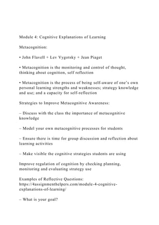 Module 4: Cognitive Explanations of Learning
Metacognition:
• John Flavell + Lev Vygotsky + Jean Piaget
• Metacognition is the monitoring and control of thought,
thinking about cognition, self reflection
• Metacognition is the process of being self-aware of one’s own
personal learning strengths and weaknesses; strategy knowledge
and use; and a capacity for self-reflection
Strategies to Improve Metacognitive Awareness:
– Discuss with the class the importance of metacognitive
knowledge
– Model your own metacognitive processes for students
– Ensure there is time for group discussion and reflection about
learning activities
– Make visible the cognitive strategies students are using
Improve regulation of cognition by checking planning,
monitoring and evaluating strategy use
Examples of Reflective Questions:
https://4assignmenthelpers.com/module-4-cognitive-
explanations-of-learning/
– What is your goal?
 