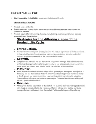REFER NOTES PDF
   The Product Life Cycle (PLC) is based upon the biological life cycle.


    CHARACTERISTICS OF PLC

   Products have a limited life,
   Product sales pass through distinct stages, each posing different challenges, opportunities, and
    problems to the seller,
   Products require different marketing, financing, manufacturing, purchasing, and human resource
    strategies in each life cycle stage.

        Strategies for the differing stages of the
        Product Life Cycle.

       Introduction.
       The need for immediate profit is not a pressure. The product is promoted to create awareness.
        If the product has no or few competitors, a skimming price strategy is employed. Limited
        numbers of product are available in few channels of distribution.

       Growth.
       Competitors are attracted into the market with very similar offerings. Products become more
        profitable and companies form alliances, joint ventures and take each other over. Advertising
        spend is high and focuses upon building brand. Market share tends to stabilise.

       Maturity.
       Those products that survive the earlier stages tend to spend longest in this phase. Sales grow at a
        decreasing rate and then stabilise. Producers attempt to differentiate products and brands are key
        to this. Price wars and intense competition occur. At this point the market reaches saturation.
        Producers begin to leave the market due to poor margins. Promotion becomes more widespread
        and use a greater variety of media.
       Decline.
       At this point there is a downturn in the market. For example more innovative products are
        introduced or consumer tastes have changed. There is intense price-cutting and many
        more products are withdrawn from the market. Profits can be improved by reducing
 