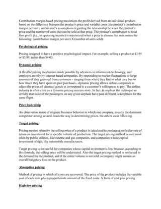 Contribution margin-based pricing maximizes the profit derived from an individual product,
based on the difference between the product's price and variable costs (the product's contribution
margin per unit), and on one’s assumptions regarding the relationship between the product’s
price and the number of units that can be sold at that price. The product's contribution to total
firm profit (i.e., to operating income) is maximized when a price is chosen that maximizes the
following: (contribution margin per unit) X (number of units sold)..

Psychological pricing

Pricing designed to have a positive psychological impact. For example, selling a product at $3.95
or $3.99, rather than $4.00.

Dynamic pricing

A flexible pricing mechanism made possible by advances in information technology, and
employed mostly by Internet based companies. By responding to market fluctuations or large
amounts of data gathered from customers - ranging from where they live to what they buy to
how much they have spent on past purchases - dynamic pricing allows online companies to
adjust the prices of identical goods to correspond to a customer’s willingness to pay. The airline
industry is often cited as a dynamic pricing success story. In fact, it employs the technique so
artfully that most of the passengers on any given airplane have paid different ticket prices for the
same flight.

Price leadership

An observation made of oligopic business behavior in which one company, usually the dominant
competitor among several, leads the way in determining prices, the others soon following.

Target pricing

Pricing method whereby the selling price of a product is calculated to produce a particular rate of
return on investment for a specific volume of production. The target pricing method is used most
often by public utilities, like electric and gas companies, and companies whose capital
investment is high, like automobile manufacturers.

Target pricing is not useful for companies whose capital investment is low because, according to
this formula, the selling price will be understated. Also the target pricing method is not keyed to
the demand for the product, and if the entire volume is not sold, a company might sustain an
overall budgetary loss on the product.

Absorption pricing

Method of pricing in which all costs are recovered. The price of the product includes the variable
cost of each item plus a proportionate amount of the fixed costs. A form of cost plus pricing

High-low pricing
 