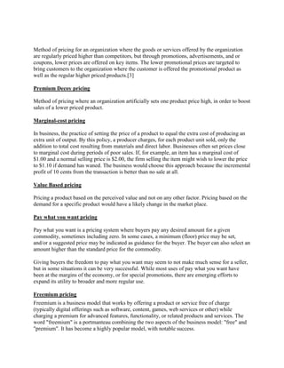 Method of pricing for an organization where the goods or services offered by the organization
are regularly priced higher than competitors, but through promotions, advertisements, and or
coupons, lower prices are offered on key items. The lower promotional prices are targeted to
bring customers to the organization where the customer is offered the promotional product as
well as the regular higher priced products.[3]

Premium Decoy pricing

Method of pricing where an organization artificially sets one product price high, in order to boost
sales of a lower priced product.

Marginal-cost pricing

In business, the practice of setting the price of a product to equal the extra cost of producing an
extra unit of output. By this policy, a producer charges, for each product unit sold, only the
addition to total cost resulting from materials and direct labor. Businesses often set prices close
to marginal cost during periods of poor sales. If, for example, an item has a marginal cost of
$1.00 and a normal selling price is $2.00, the firm selling the item might wish to lower the price
to $1.10 if demand has waned. The business would choose this approach because the incremental
profit of 10 cents from the transaction is better than no sale at all.

Value Based pricing

Pricing a product based on the perceived value and not on any other factor. Pricing based on the
demand for a specific product would have a likely change in the market place.

Pay what you want pricing

Pay what you want is a pricing system where buyers pay any desired amount for a given
commodity, sometimes including zero. In some cases, a minimum (floor) price may be set,
and/or a suggested price may be indicated as guidance for the buyer. The buyer can also select an
amount higher than the standard price for the commodity.

Giving buyers the freedom to pay what you want may seem to not make much sense for a seller,
but in some situations it can be very successful. While most uses of pay what you want have
been at the margins of the economy, or for special promotions, there are emerging efforts to
expand its utility to broader and more regular use.

Freemium pricing
Freemium is a business model that works by offering a product or service free of charge
(typically digital offerings such as software, content, games, web services or other) while
charging a premium for advanced features, functionality, or related products and services. The
word "freemium" is a portmanteau combining the two aspects of the business model: "free" and
"premium". It has become a highly popular model, with notable success.
 