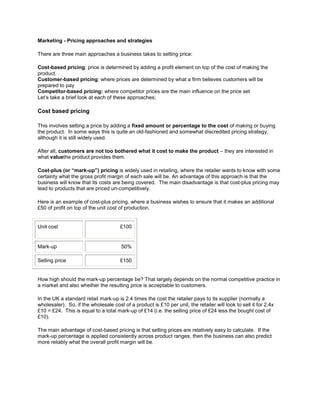 Marketing - Pricing approaches and strategies

There are three main approaches a business takes to setting price:

Cost-based pricing: price is determined by adding a profit element on top of the cost of making the
product.
Customer-based pricing: where prices are determined by what a firm believes customers will be
prepared to pay
Competitor-based pricing: where competitor prices are the main influence on the price set
Let’s take a brief look at each of these approaches;

Cost based pricing

This involves setting a price by adding a fixed amount or percentage to the cost of making or buying
the product. In some ways this is quite an old-fashioned and somewhat discredited pricing strategy,
although it is still widely used.

After all, customers are not too bothered what it cost to make the product – they are interested in
what valuethe product provides them.

Cost-plus (or “mark-up”) pricing is widely used in retailing, where the retailer wants to know with some
certainty what the gross profit margin of each sale will be. An advantage of this approach is that the
business will know that its costs are being covered. The main disadvantage is that cost-plus pricing may
lead to products that are priced un-competitively.

Here is an example of cost-plus pricing, where a business wishes to ensure that it makes an additional
£50 of profit on top of the unit cost of production.


Unit cost                             £100


Mark-up                                50%

Selling price                         £150


How high should the mark-up percentage be? That largely depends on the normal competitive practice in
a market and also whether the resulting price is acceptable to customers.

In the UK a standard retail mark-up is 2.4 times the cost the retailer pays to its supplier (normally a
wholesaler). So, if the wholesale cost of a product is £10 per unit, the retailer will look to sell it for 2.4x
£10 = £24. This is equal to a total mark-up of £14 (i.e. the selling price of £24 less the bought cost of
£10).

The main advantage of cost-based pricing is that selling prices are relatively easy to calculate. If the
mark-up percentage is applied consistently across product ranges, then the business can also predict
more reliably what the overall profit margin will be.
 