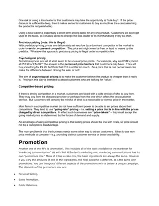 One risk of using a loss leader is that customers may take the opportunity to “bulk-buy”. If the price
discount is sufficiently deep, then it makes sense for customers to buy as much as they can (assuming
the product is not perishable).

Using a loss leader is essentially a short-term pricing tactic for any one product. Customers will soon get
used to the tactic, so it makes sense to change the loss leader or its merchandising every so often.

Predatory pricing (note: this is illegal)
With predatory pricing, prices are deliberately set very low by a dominant competitor in the market in
order torestrict or prevent competition. The price set might even be free, or lead to losses by the
predator. Whatever the approach, predatory pricing is illegal under competition law.

Psychological pricing
Sometimes prices are set at what seem to be unusual price points. For example, why are DVD’s priced
at £12.99 or £14.99? The answer is the perceived price barriers that customers may have. They will
buy something for £9.99, but think that £10 is a little too much. So a price that is one pence lower can
make the difference between closing the sale, or not!

The aim of psychological pricing is to make the customer believe the product is cheaper than it really
is. Pricing in this way is intended to attract customers who are looking for “value”.

Competitor-based pricing

If there is strong competition in a market, customers are faced with a wide choice of who to buy from.
They may buy from the cheapest provider or perhaps from the one which offers the best customer
service. But customers will certainly be mindful of what is a reasonable or normal price in the market.

Most firms in a competitive market do not have sufficient power to be able to set prices above their
competitors. They tend to use “going-rate” pricing – i.e. setting a price that is in line with the prices
charged by direct competitors. In effect such businesses are “price-takers” – they must accept the
going market price as determined by the forces of demand and supply.

An advantage of using competitive pricing is that selling prices should be line with rivals, so price should
not be a competitive disadvantage.

The main problem is that the business needs some other way to attract customers. It has to use non-
price methods to compete – e.g. providing distinct customer service or better availability.


Promotion
Another one of the 4P's is 'promotion'. This includes all of the tools available to the marketer for
'marketing communication'. As with Neil H.Borden's marketing mix, marketing communications has its
own 'promotions mix.' Think of it like a cake mix, the basic ingredients are always the same. However
if you vary the amounts of one of the ingredients, the final outcome is different. It is the same with
promotions. You can 'integrate' different aspects of the promotions mix to deliver a unique campaign.
The elements of the promotions mix are:

Personal Selling.

Sales Promotion.

Public Relations.
 