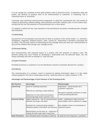 It is not enough for a business to have good products sold at attractive prices. To generate sales and
profits, the benefits of products have to be communicated to customers. In marketing, this is
commonly known as "promotion"

A business' total marketing communications programme is called the "promotional mix" and consists of
a blend of advertising, personal selling, sales promotion and public relations tools. In this revision note,
we describe the four key elements of the promotional mix in more detail.

It is helpful to define the four main elements of the promotional mix before considering their strengths
and limitations.

(1) Advertising

Any paid form of non-personal communication of ideas or products in the "prime media": i.e. television,
newspapers, magazines, billboard posters, radio, cinema etc. Advertising is intended to persuade and
to inform. The two basic aspects of advertising are the message (what you want your communication to
say) and the medium (how you get your message across)

(2) Personal Selling

Oral communication with potential buyers of a product with the intention of making a sale. The
personal selling may focus initially on developing a relationship with the potential buyer, but will
always ultimately end with an attempt to "close the sale".

(3) Sales Promotion

Providing incentives to customers or to the distribution channel to stimulate demand for a product.

(4) Publicity

The communication of a product, brand or business by placing information about it in the media
without paying for the time or media space directly. otherwise known as "public relations" or PR.

Advantages and Disadvantages of Each Element of the Promotional Mix

Mix Element            Advantages                                     Disadvantages
Advertising            Good for building awareness                    Impersonal - cannot answer all a
                                                                      customer's questions
                       Effective at reaching a wide audience
                                                                      Not good at getting customers to make
                       Repetition of main brand and product           a final purchasing decision
                       positioning helps build customer trust
Personal Selling       Highly interactive - lots of communication Costly - employing a sales force has
                       between the buyer and seller               many hidden costs in addition to wages

                       Excellent for communicating complex /     Not suitable if there are thousands of
                       detailed product information and features important buyers

                       Relationships can be built up - important if
                       closing the sale make take a long time
Sales Promotion        Can stimulate quick increases in sales by      If used over the long-term, customers
 