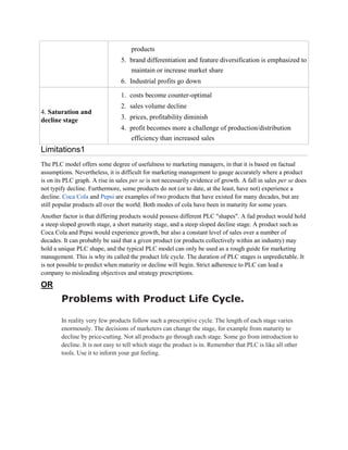 products
                                 5. brand differentiation and feature diversification is emphasized to
                                    maintain or increase market share
                                 6. Industrial profits go down

                                 1. costs become counter-optimal
                                 2. sales volume decline
4. Saturation and
decline stage                    3. prices, profitability diminish
                                 4. profit becomes more a challenge of production/distribution
                                    efficiency than increased sales
Limitations1
The PLC model offers some degree of usefulness to marketing managers, in that it is based on factual
assumptions. Nevertheless, it is difficult for marketing management to gauge accurately where a product
is on its PLC graph. A rise in sales per se is not necessarily evidence of growth. A fall in sales per se does
not typify decline. Furthermore, some products do not (or to date, at the least, have not) experience a
decline. Coca Cola and Pepsi are examples of two products that have existed for many decades, but are
still popular products all over the world. Both modes of cola have been in maturity for some years.
Another factor is that differing products would possess different PLC "shapes". A fad product would hold
a steep sloped growth stage, a short maturity stage, and a steep sloped decline stage. A product such as
Coca Cola and Pepsi would experience growth, but also a constant level of sales over a number of
decades. It can probably be said that a given product (or products collectively within an industry) may
hold a unique PLC shape, and the typical PLC model can only be used as a rough guide for marketing
management. This is why its called the product life cycle. The duration of PLC stages is unpredictable. It
is not possible to predict when maturity or decline will begin. Strict adherence to PLC can lead a
company to misleading objectives and strategy prescriptions.
OR
        Problems with Product Life Cycle.

        In reality very few products follow such a prescriptive cycle. The length of each stage varies
        enormously. The decisions of marketers can change the stage, for example from maturity to
        decline by price-cutting. Not all products go through each stage. Some go from introduction to
        decline. It is not easy to tell which stage the product is in. Remember that PLC is like all other
        tools. Use it to inform your gut feeling.
 