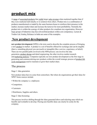 product mix
A range of associated products that yields larger sales revenue when marketed together than if
they were marketed individually or in isolation from others. Product mix is a combination of
products manufactured or traded by the same business house to reinforce their presence in the
market, increase market share and increase the turnover for more profitability. Normally the
product mix is within the synergy of other products for a medium size organization. However
large groups of Industries may have diversified products within core competency. Larsen &
Toubro Ltd, Godrej, Reliance in India are some of the examples.

 New product development
new product development (NPD) is the term used to describe the complete process of bringing
a new product to market. A product is a set of benefits offered for exchange and can be tangible
(that is, something physical you can touch) or intangible (like a service, experience, or belief).
There are two parallel paths involved in the NPD process: one involves the idea
generation, product design and detail engineering; the other involves market research
and marketing analysis. Companies typically see new product development as the first stage in
generating and commercializing new products within the overall strategic process of product life
cycle management used to maintain or grow their market share.

The process
Stage 1: Idea generation
New product ideas have to come from somewhere. But where do organisations get their ideas for
NPD? Some sources include:
• Within the company i.e. employees
• Competitors.
• Customers
• Distributors, Supplies and others.
Stage 2: Idea Screening
This process involves shifting through the ideas generated above and selecting ones which are
feasible and workable to develop. Pursing non feasible ideas can clearly be costly for the
company.
 