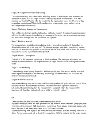 Stage 3: Concept Development and Testing
The organisation may have come across what they believe to be a feasible idea, however, the
idea needs to be taken to the target audience. What do they think about the idea? Will it be
practical and feasible? Will it offer the benefit that the organisation hopes it will? or have they
overlooked certain issues? Note the idea and concept is taken to the target audience not a
working prototype at this stage.
Stage 4: Marketing Strategy and Development
How will the product/service idea be launched within the market? A proposed marketing strategy
will be written laying out the marketing mix strategy of the product, the segmentation, targeting
and positioning strategy sales and profits that are expected.
Stage 5: Business Analysis
The company has a great idea, the marketing strategy seems feasible, but will the product be
financially worth while in the long run? The business analysis stage looks more deeply into the
cashflow the product could generate, what the cost will be, how much market shares the product
may achieve and the expected life of the product.
Stage 6: Product Development
Finally it is at this stage that a prototype is finally produced. The prototype will clearly run
through all the desired tests, and be presented to the target audience to see if changes need to be
made.
Stage 7: Test Marketing
Test marketing means testing the product within a specific area. The product will be launched
within a particular region so the marketing mix strategy can be monitored and if needed, be
modified before national launch.
Stage 8: Commercialization
If the test marketing stage has been successful then the product will go for national launch. There
are certain factors that need to be taken into consideration before a product is launched
nationally. These are timing, how the product will be launched, where the product will be
launched, will there be a national roll out or will it be region by region?


OR
There are several stages in the new product development process
(1) Idea Generation: Ideas for new products can be obtained from customers (employing user
innovation), the company's R&D department, competitors, focus groups, employees, salespeople,
corporate spies, trade shows, or through a policy of Open Innovation.
(2) Idea Screening: The object is to eliminate unsound concepts prior to devoting resources to
them. The screeners must ask at least three questions: Will the customer in the target market
 
