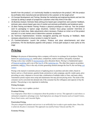 benefit from the product?, Is it technically feasible to manufacture the product?, Will the product
be profitable when manufactured and delivered to the customer at the target price?
(3) Concept Development and Testing: Develop the marketing and engineering details and test the
concept by asking a sample of prospective customers what they think of the idea
(4) Business Analysis: Estimate likely selling price based upon competition and customer feedback,
estimate sales volume based upon size of market and estimate profitability and breakeven point.
(5) Beta Testing and Market Testing: Produce a physical prototype or mock-up. Test the product
(and its packaging) in typical usage situations. Conduct focus group customer interviews or
introduce at trade show. Make adjustments where necessary. Produce an initial run of the product
and sell it in a test market area to determine customer acceptance
(6) Technical Implementation: Involves managerial planning and focusing on feedback. Make
necessary adjustments to ensure product is ready for launch.
(7) Commercialization: Launch the product. Produce and place advertisements and other
promotions. Fill the distribution pipeline with product. Critical path analysis is most useful at this
stage


Pricing
Pricing is the process of determining what a company will receive in exchange for its products. Pricing
factors are manufacturing cost, market place, competition, market condition, and quality of product.
Pricing is also a key variable in microeconomic price allocation theory. Pricing is a fundamental aspect
of financial modeling and is one of the four Ps of the marketing mix. The other three aspects are product,
promotion, andplace. Price is the only revenue generating element amongst the four Ps, the rest being cost
centers.
Pricing is the manual or automatic process of applying prices to purchase and sales orders, based on
factors such as: a fixed amount, quantity break, promotion or sales campaign, specific vendor quote, price
prevailing on entry, shipment or invoice date, combination of multiple orders or lines, and many others.
Automated systems require more setup and maintenance but may prevent pricing errors. The needs of the
consumer can be converted into demand only if the consumer has the willingness and capacity to buy the
product. Thus pricing is very important in marketing.
Pricing Strategies
There are many ways to price a product
Premium Pricing.
Use a high price where there is a uniqueness about the product or service. This approach is used where a a
substantial competitive advantage exists. Such high prices are charge for luxuries such as Cunard Cruises,
Savoy Hotel rooms, and Concorde flights.

Penetration Pricing.
The price charged for products and services is set artificially low in order to gain market share. Once this
is achieved, the price is increased. This approach was used by France Telecom and Sky TV.

Economy Pricing.
 
