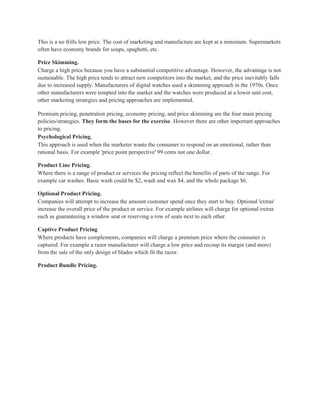 This is a no frills low price. The cost of marketing and manufacture are kept at a minimum. Supermarkets
often have economy brands for soups, spaghetti, etc.

Price Skimming.
Charge a high price because you have a substantial competitive advantage. However, the advantage is not
sustainable. The high price tends to attract new competitors into the market, and the price inevitably falls
due to increased supply. Manufacturers of digital watches used a skimming approach in the 1970s. Once
other manufacturers were tempted into the market and the watches were produced at a lower unit cost,
other marketing strategies and pricing approaches are implemented.

Premium pricing, penetration pricing, economy pricing, and price skimming are the four main pricing
policies/strategies. They form the bases for the exercise. However there are other important approaches
to pricing.
Psychological Pricing.
This approach is used when the marketer wants the consumer to respond on an emotional, rather than
rational basis. For example 'price point perspective' 99 cents not one dollar.

Product Line Pricing.
Where there is a range of product or services the pricing reflect the benefits of parts of the range. For
example car washes. Basic wash could be $2, wash and wax $4, and the whole package $6.

Optional Product Pricing.
Companies will attempt to increase the amount customer spend once they start to buy. Optional 'extras'
increase the overall price of the product or service. For example airlines will charge for optional extras
such as guaranteeing a window seat or reserving a row of seats next to each other.

Captive Product Pricing
Where products have complements, companies will charge a premium price where the consumer is
captured. For example a razor manufacturer will charge a low price and recoup its margin (and more)
from the sale of the only design of blades which fit the razor.

Product Bundle Pricing.
 