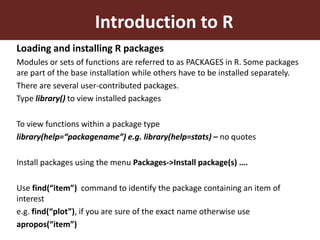 Introduction to R
Loading and installing R packages
Modules or sets of functions are referred to as PACKAGES in R. Some packages
are part of the base installation while others have to be installed separately.
There are several user-contributed packages.
Type library() to view installed packages
To view functions within a package type
library(help=“packagename”) e.g. library(help=stats) – no quotes
Install packages using the menu Packages->Install package(s) ….
Use find(“item”) command to identify the package containing an item of
interest
e.g. find(“plot”), if you are sure of the exact name otherwise use
apropos(“item”)
 