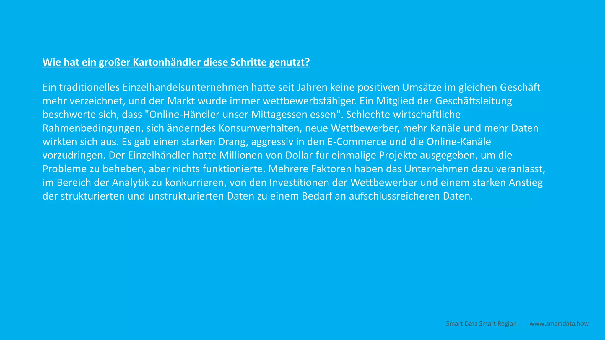 Ein traditionelles Einzelhandelsunternehmen hatte seit Jahren keine positiven Umsätze im gleichen Geschäft
mehr verzeichnet, und der Markt wurde immer wettbewerbsfähiger. Ein Mitglied der Geschäftsleitung
beschwerte sich, dass "Online-Händler unser Mittagessen essen". Schlechte wirtschaftliche
Rahmenbedingungen, sich änderndes Konsumverhalten, neue Wettbewerber, mehr Kanäle und mehr Daten
wirkten sich aus. Es gab einen starken Drang, aggressiv in den E-Commerce und die Online-Kanäle
vorzudringen. Der Einzelhändler hatte Millionen von Dollar für einmalige Projekte ausgegeben, um die
Probleme zu beheben, aber nichts funktionierte. Mehrere Faktoren haben das Unternehmen dazu veranlasst,
im Bereich der Analytik zu konkurrieren, von den Investitionen der Wettbewerber und einem starken Anstieg
der strukturierten und unstrukturierten Daten zu einem Bedarf an aufschlussreicheren Daten.
Wie hat ein großer Kartonhändler diese Schritte genutzt?
Smart Data Smart Region | www.smartdata.how
 