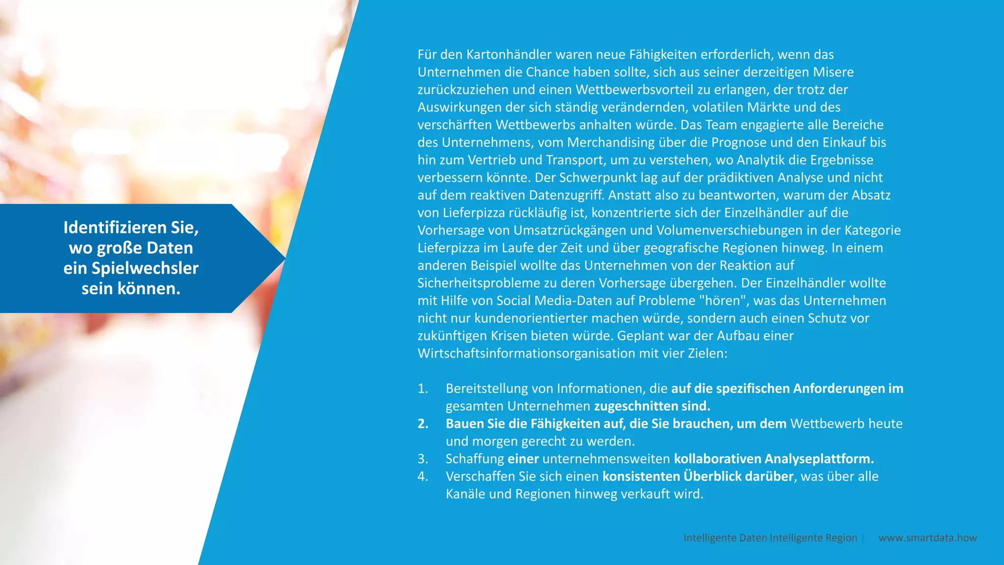 Identifizieren Sie,
wo große Daten
ein Spielwechsler
sein können.
Intelligente Daten Intelligente Region | www.smartdata.how
Für den Kartonhändler waren neue Fähigkeiten erforderlich, wenn das
Unternehmen die Chance haben sollte, sich aus seiner derzeitigen Misere
zurückzuziehen und einen Wettbewerbsvorteil zu erlangen, der trotz der
Auswirkungen der sich ständig verändernden, volatilen Märkte und des
verschärften Wettbewerbs anhalten würde. Das Team engagierte alle Bereiche
des Unternehmens, vom Merchandising über die Prognose und den Einkauf bis
hin zum Vertrieb und Transport, um zu verstehen, wo Analytik die Ergebnisse
verbessern könnte. Der Schwerpunkt lag auf der prädiktiven Analyse und nicht
auf dem reaktiven Datenzugriff. Anstatt also zu beantworten, warum der Absatz
von Lieferpizza rückläufig ist, konzentrierte sich der Einzelhändler auf die
Vorhersage von Umsatzrückgängen und Volumenverschiebungen in der Kategorie
Lieferpizza im Laufe der Zeit und über geografische Regionen hinweg. In einem
anderen Beispiel wollte das Unternehmen von der Reaktion auf
Sicherheitsprobleme zu deren Vorhersage übergehen. Der Einzelhändler wollte
mit Hilfe von Social Media-Daten auf Probleme "hören", was das Unternehmen
nicht nur kundenorientierter machen würde, sondern auch einen Schutz vor
zukünftigen Krisen bieten würde. Geplant war der Aufbau einer
Wirtschaftsinformationsorganisation mit vier Zielen:
1. Bereitstellung von Informationen, die auf die spezifischen Anforderungen im
gesamten Unternehmen zugeschnitten sind.
2. Bauen Sie die Fähigkeiten auf, die Sie brauchen, um dem Wettbewerb heute
und morgen gerecht zu werden.
3. Schaffung einer unternehmensweiten kollaborativen Analyseplattform.
4. Verschaffen Sie sich einen konsistenten Überblick darüber, was über alle
Kanäle und Regionen hinweg verkauft wird.
 