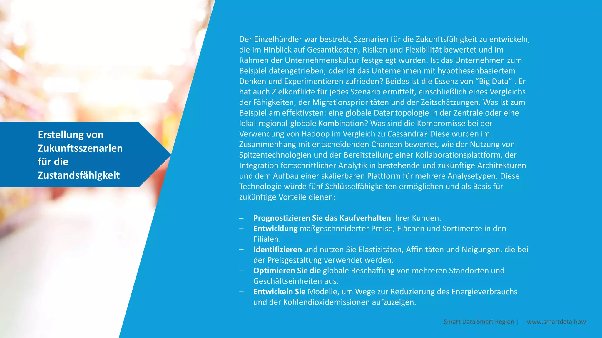 Erstellung von
Zukunftsszenarien
für die
Zustandsfähigkeit
Smart Data Smart Region | www.smartdata.how
Der Einzelhändler war bestrebt, Szenarien für die Zukunftsfähigkeit zu entwickeln,
die im Hinblick auf Gesamtkosten, Risiken und Flexibilität bewertet und im
Rahmen der Unternehmenskultur festgelegt wurden. Ist das Unternehmen zum
Beispiel datengetrieben, oder ist das Unternehmen mit hypothesenbasiertem
Denken und Experimentieren zufrieden? Beides ist die Essenz von “Big Data” . Er
hat auch Zielkonflikte für jedes Szenario ermittelt, einschließlich eines Vergleichs
der Fähigkeiten, der Migrationsprioritäten und der Zeitschätzungen. Was ist zum
Beispiel am effektivsten: eine globale Datentopologie in der Zentrale oder eine
lokal-regional-globale Kombination? Was sind die Kompromisse bei der
Verwendung von Hadoop im Vergleich zu Cassandra? Diese wurden im
Zusammenhang mit entscheidenden Chancen bewertet, wie der Nutzung von
Spitzentechnologien und der Bereitstellung einer Kollaborationsplattform, der
Integration fortschrittlicher Analytik in bestehende und zukünftige Architekturen
und dem Aufbau einer skalierbaren Plattform für mehrere Analysetypen. Diese
Technologie würde fünf Schlüsselfähigkeiten ermöglichen und als Basis für
zukünftige Vorteile dienen:
– Prognostizieren Sie das Kaufverhalten Ihrer Kunden.
– Entwicklung maßgeschneiderter Preise, Flächen und Sortimente in den
Filialen.
– Identifizieren und nutzen Sie Elastizitäten, Affinitäten und Neigungen, die bei
der Preisgestaltung verwendet werden.
– Optimieren Sie die globale Beschaffung von mehreren Standorten und
Geschäftseinheiten aus.
– Entwickeln Sie Modelle, um Wege zur Reduzierung des Energieverbrauchs
und der Kohlendioxidemissionen aufzuzeigen.
 