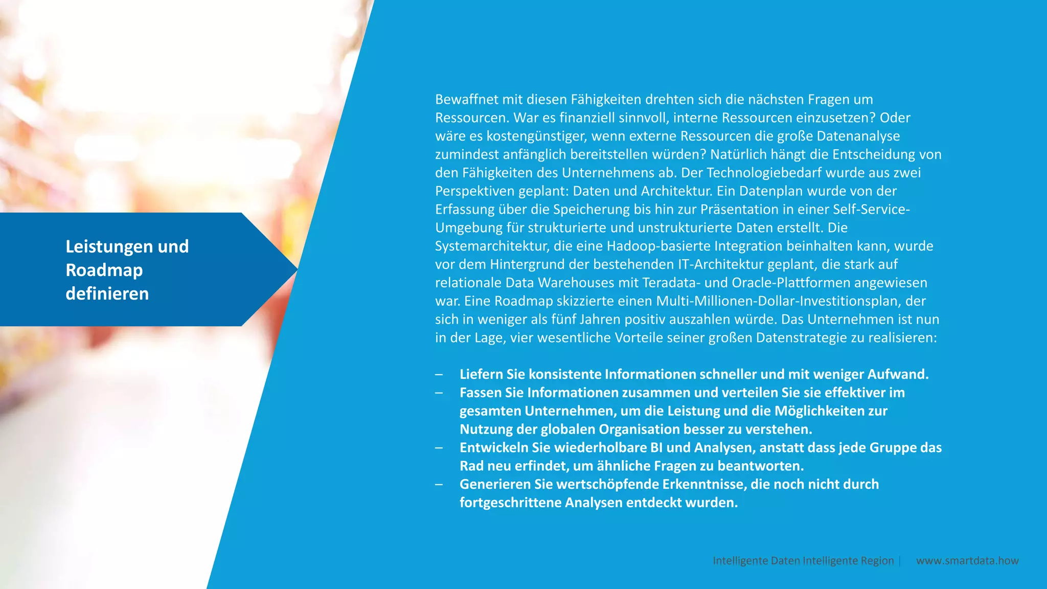 Leistungen und
Roadmap
definieren
Intelligente Daten Intelligente Region | www.smartdata.how
Bewaffnet mit diesen Fähigkeiten drehten sich die nächsten Fragen um
Ressourcen. War es finanziell sinnvoll, interne Ressourcen einzusetzen? Oder
wäre es kostengünstiger, wenn externe Ressourcen die große Datenanalyse
zumindest anfänglich bereitstellen würden? Natürlich hängt die Entscheidung von
den Fähigkeiten des Unternehmens ab. Der Technologiebedarf wurde aus zwei
Perspektiven geplant: Daten und Architektur. Ein Datenplan wurde von der
Erfassung über die Speicherung bis hin zur Präsentation in einer Self-Service-
Umgebung für strukturierte und unstrukturierte Daten erstellt. Die
Systemarchitektur, die eine Hadoop-basierte Integration beinhalten kann, wurde
vor dem Hintergrund der bestehenden IT-Architektur geplant, die stark auf
relationale Data Warehouses mit Teradata- und Oracle-Plattformen angewiesen
war. Eine Roadmap skizzierte einen Multi-Millionen-Dollar-Investitionsplan, der
sich in weniger als fünf Jahren positiv auszahlen würde. Das Unternehmen ist nun
in der Lage, vier wesentliche Vorteile seiner großen Datenstrategie zu realisieren:
– Liefern Sie konsistente Informationen schneller und mit weniger Aufwand.
– Fassen Sie Informationen zusammen und verteilen Sie sie effektiver im
gesamten Unternehmen, um die Leistung und die Möglichkeiten zur
Nutzung der globalen Organisation besser zu verstehen.
– Entwickeln Sie wiederholbare BI und Analysen, anstatt dass jede Gruppe das
Rad neu erfindet, um ähnliche Fragen zu beantworten.
– Generieren Sie wertschöpfende Erkenntnisse, die noch nicht durch
fortgeschrittene Analysen entdeckt wurden.
 