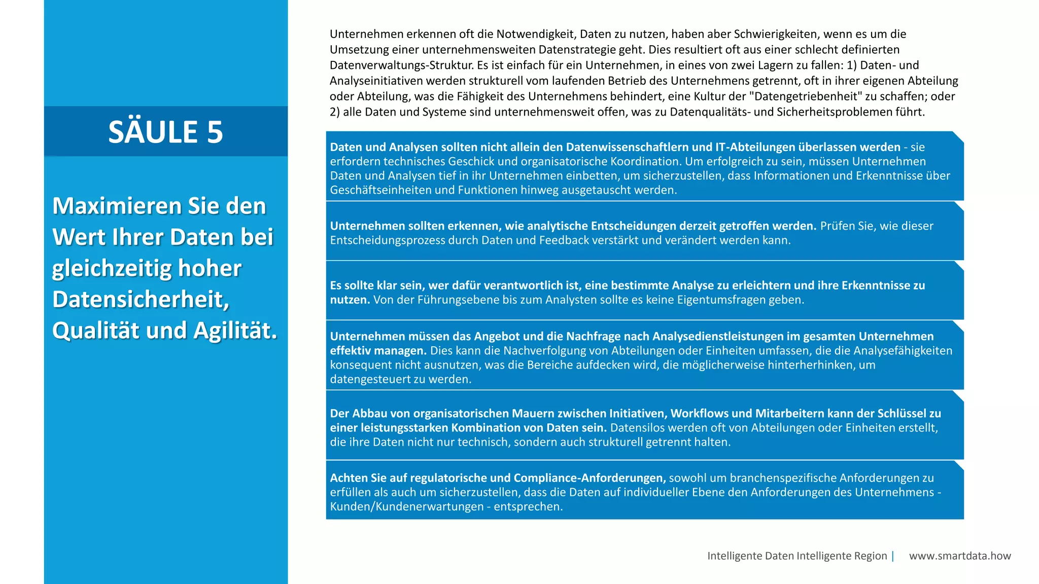 Intelligente Daten Intelligente Region | www.smartdata.how
Maximieren Sie den
Wert Ihrer Daten bei
gleichzeitig hoher
Datensicherheit,
Qualität und Agilität.
SÄULE 5
Unternehmen erkennen oft die Notwendigkeit, Daten zu nutzen, haben aber Schwierigkeiten, wenn es um die
Umsetzung einer unternehmensweiten Datenstrategie geht. Dies resultiert oft aus einer schlecht definierten
Datenverwaltungs-Struktur. Es ist einfach für ein Unternehmen, in eines von zwei Lagern zu fallen: 1) Daten- und
Analyseinitiativen werden strukturell vom laufenden Betrieb des Unternehmens getrennt, oft in ihrer eigenen Abteilung
oder Abteilung, was die Fähigkeit des Unternehmens behindert, eine Kultur der "Datengetriebenheit" zu schaffen; oder
2) alle Daten und Systeme sind unternehmensweit offen, was zu Datenqualitäts- und Sicherheitsproblemen führt.
Daten und Analysen sollten nicht allein den Datenwissenschaftlern und IT-Abteilungen überlassen werden - sie
erfordern technisches Geschick und organisatorische Koordination. Um erfolgreich zu sein, müssen Unternehmen
Daten und Analysen tief in ihr Unternehmen einbetten, um sicherzustellen, dass Informationen und Erkenntnisse über
Geschäftseinheiten und Funktionen hinweg ausgetauscht werden.
Unternehmen sollten erkennen, wie analytische Entscheidungen derzeit getroffen werden. Prüfen Sie, wie dieser
Entscheidungsprozess durch Daten und Feedback verstärkt und verändert werden kann.
Es sollte klar sein, wer dafür verantwortlich ist, eine bestimmte Analyse zu erleichtern und ihre Erkenntnisse zu
nutzen. Von der Führungsebene bis zum Analysten sollte es keine Eigentumsfragen geben.
Unternehmen müssen das Angebot und die Nachfrage nach Analysedienstleistungen im gesamten Unternehmen
effektiv managen. Dies kann die Nachverfolgung von Abteilungen oder Einheiten umfassen, die die Analysefähigkeiten
konsequent nicht ausnutzen, was die Bereiche aufdecken wird, die möglicherweise hinterherhinken, um
datengesteuert zu werden.
Der Abbau von organisatorischen Mauern zwischen Initiativen, Workflows und Mitarbeitern kann der Schlüssel zu
einer leistungsstarken Kombination von Daten sein. Datensilos werden oft von Abteilungen oder Einheiten erstellt,
die ihre Daten nicht nur technisch, sondern auch strukturell getrennt halten.
Achten Sie auf regulatorische und Compliance-Anforderungen, sowohl um branchenspezifische Anforderungen zu
erfüllen als auch um sicherzustellen, dass die Daten auf individueller Ebene den Anforderungen des Unternehmens -
Kunden/Kundenerwartungen - entsprechen.
 