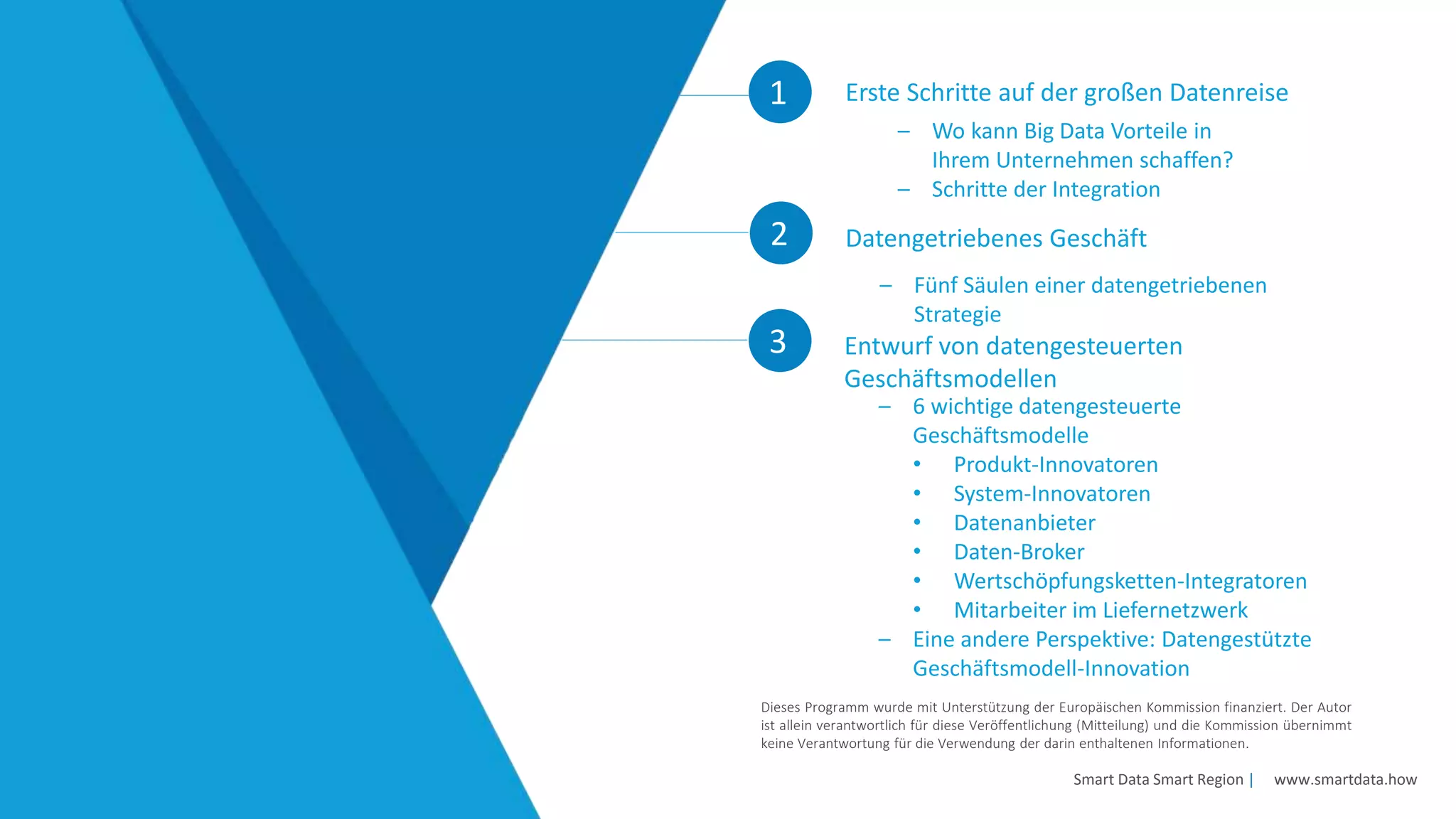 1 Erste Schritte auf der großen Datenreise
2
Smart Data Smart Region | www.smartdata.how
Dieses Programm wurde mit Unterstützung der Europäischen Kommission finanziert. Der Autor
ist allein verantwortlich für diese Veröffentlichung (Mitteilung) und die Kommission übernimmt
keine Verantwortung für die Verwendung der darin enthaltenen Informationen.
– Fünf Säulen einer datengetriebenen
Strategie
Datengetriebenes Geschäft
– Wo kann Big Data Vorteile in
Ihrem Unternehmen schaffen?
– Schritte der Integration
3
– 6 wichtige datengesteuerte
Geschäftsmodelle
• Produkt-Innovatoren
• System-Innovatoren
• Datenanbieter
• Daten-Broker
• Wertschöpfungsketten-Integratoren
• Mitarbeiter im Liefernetzwerk
– Eine andere Perspektive: Datengestützte
Geschäftsmodell-Innovation
Entwurf von datengesteuerten
Geschäftsmodellen
 