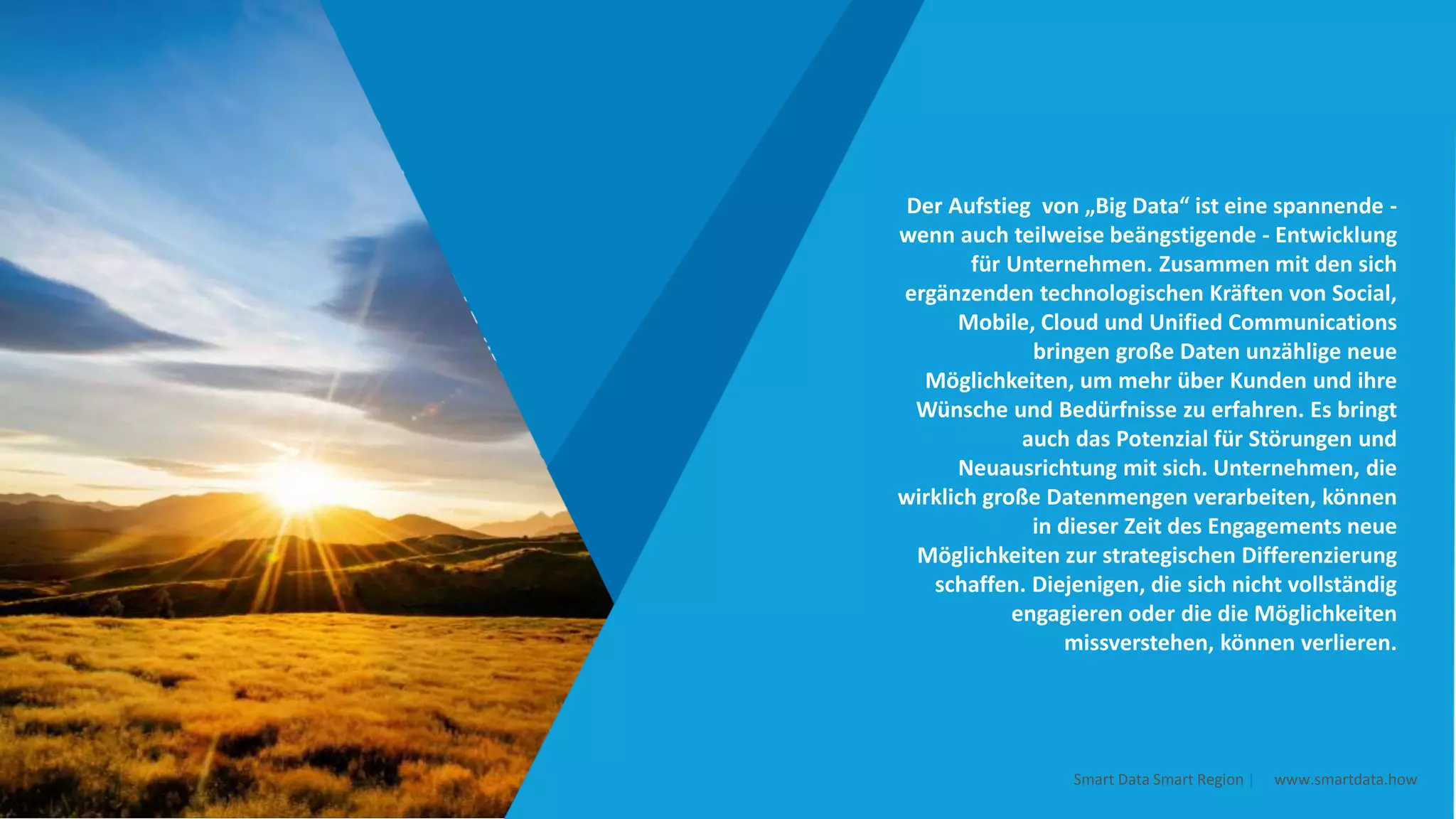 Der Aufstieg von „Big Data“ ist eine spannende -
wenn auch teilweise beängstigende - Entwicklung
für Unternehmen. Zusammen mit den sich
ergänzenden technologischen Kräften von Social,
Mobile, Cloud und Unified Communications
bringen große Daten unzählige neue
Möglichkeiten, um mehr über Kunden und ihre
Wünsche und Bedürfnisse zu erfahren. Es bringt
auch das Potenzial für Störungen und
Neuausrichtung mit sich. Unternehmen, die
wirklich große Datenmengen verarbeiten, können
in dieser Zeit des Engagements neue
Möglichkeiten zur strategischen Differenzierung
schaffen. Diejenigen, die sich nicht vollständig
engagieren oder die die Möglichkeiten
missverstehen, können verlieren.
Smart Data Smart Region | www.smartdata.how
 